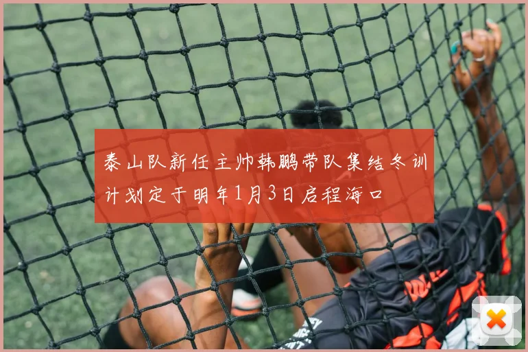 泰山队新任主帅韩鹏带队集结冬训计划定于明年1月3日启程海口