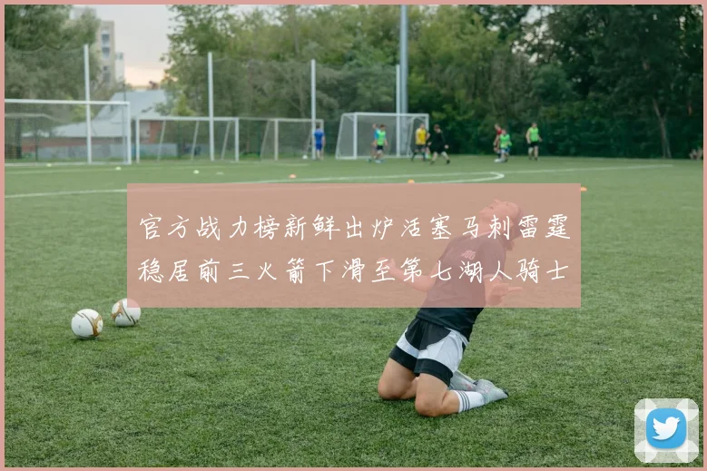 官方战力榜新鲜出炉活塞马刺雷霆稳居前三火箭下滑至第七湖人骑士表现不佳