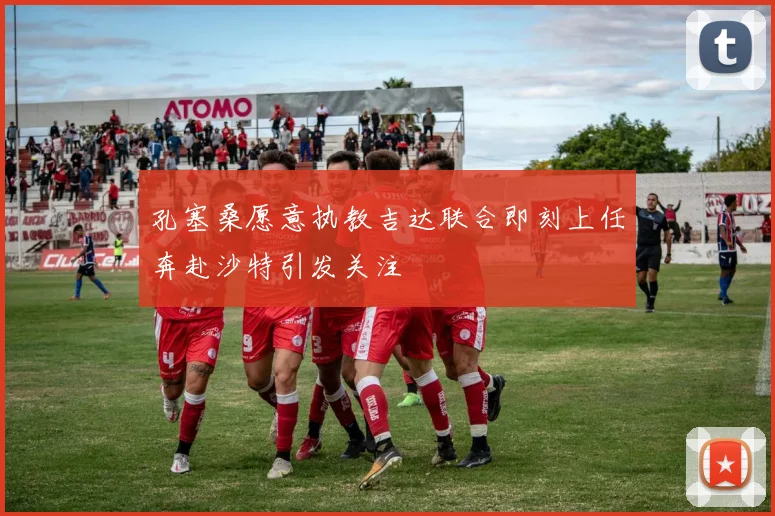 孔塞桑愿意执教吉达联合即刻上任奔赴沙特引发关注