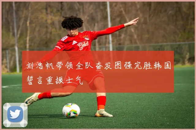 刘浩帆带领全队奋发图强完胜韩国誓言重振士气