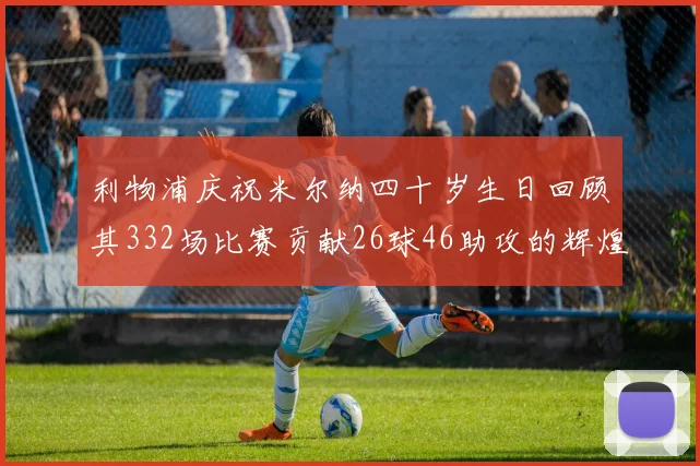 利物浦庆祝米尔纳四十岁生日回顾其332场比赛贡献26球46助攻的辉煌历程