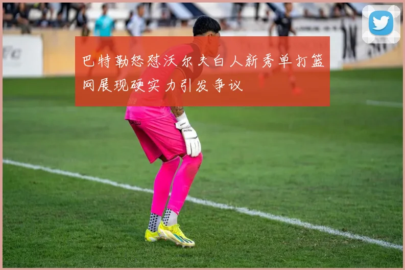 巴特勒怒怼沃尔夫白人新秀单打篮网展现硬实力引发争议