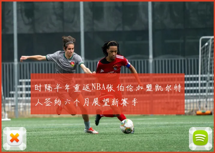 时隔半年重返NBA张伯伦加盟凯尔特人签约六个月展望新赛季