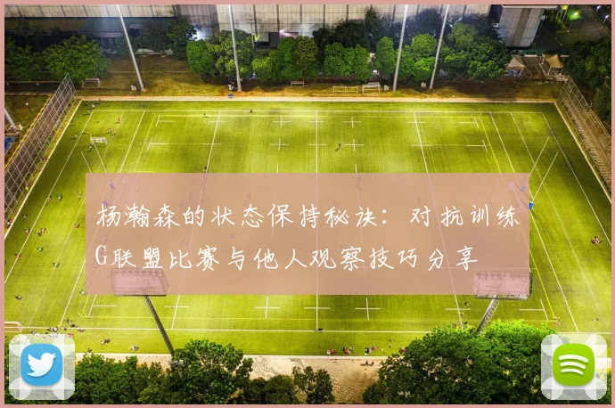杨瀚森的状态保持秘诀：对抗训练G联盟比赛与他人观察技巧分享