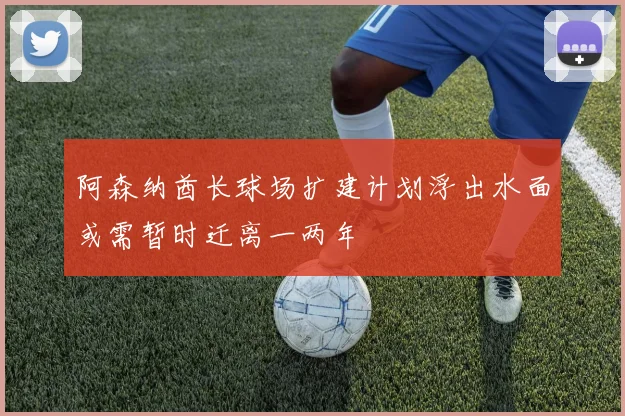 阿森纳酋长球场扩建计划浮出水面或需暂时迁离一两年